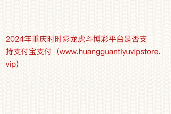 2024年重庆时时彩龙虎斗博彩平台是否支持支付宝支付（www.huangguantiyuvipstore.vip）