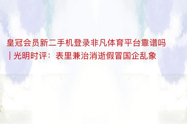 皇冠会员新二手机登录非凡体育平台靠谱吗 | 光明时评：表里兼治消逝假冒国企乱象