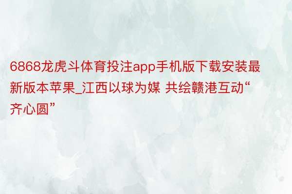 6868龙虎斗体育投注app手机版下载安装最新版本苹果_江西以球为媒 共绘赣港互动“齐心圆”