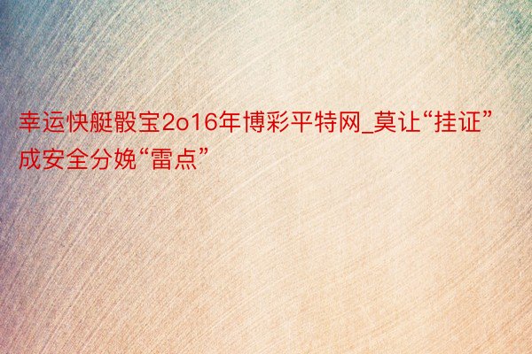 幸运快艇骰宝2o16年博彩平特网_莫让“挂证”成安全分娩“雷点”