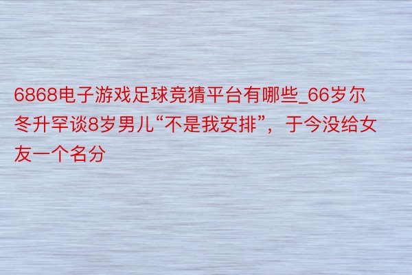 6868电子游戏足球竞猜平台有哪些_66岁尔冬升罕谈8岁男儿“不是我安排”，于今没给女友一个名分