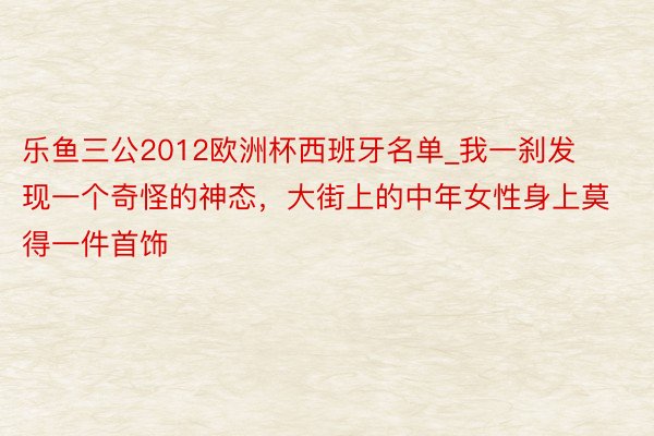 乐鱼三公2012欧洲杯西班牙名单_我一刹发现一个奇怪的神态，大街上的中年女性身上莫得一件首饰