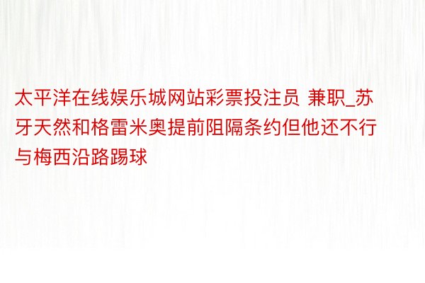 太平洋在线娱乐城网站彩票投注员 兼职_苏牙天然和格雷米奥提前阻隔条约但他还不行与梅西沿路踢球