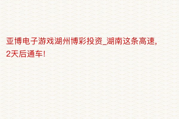 亚博电子游戏湖州博彩投资_湖南这条高速， 2天后通车!