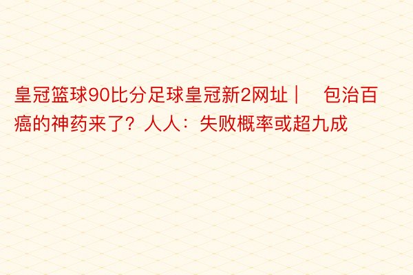 皇冠篮球90比分足球皇冠新2网址 | ​包治百癌的神药来了？人人：失败概率或超九成