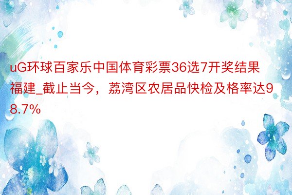 uG环球百家乐中国体育彩票36选7开奖结果福建_截止当今，荔湾区农居品快检及格率达98.7%