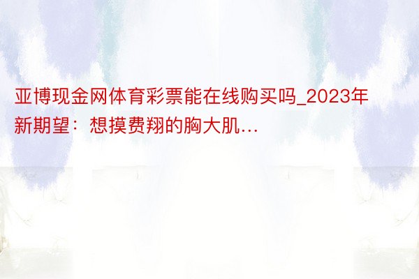 亚博现金网体育彩票能在线购买吗_2023年新期望：想摸费翔的胸大肌…