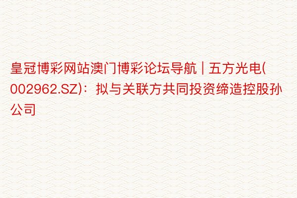 皇冠博彩网站澳门博彩论坛导航 | 五方光电(002962.SZ)：拟与关联方共同投资缔造控股孙公司