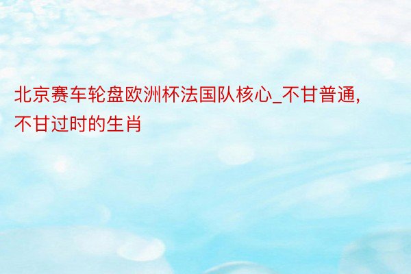 北京赛车轮盘欧洲杯法国队核心_不甘普通， 不甘过时的生肖