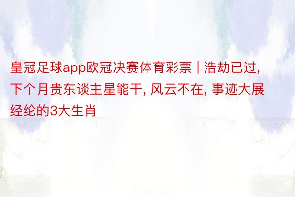 皇冠足球app欧冠决赛体育彩票 | 浩劫已过, 下个月贵东谈主星能干, 风云不在, 事迹大展经纶的3大生肖