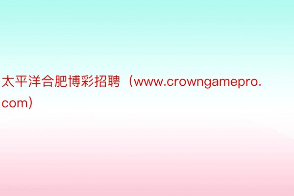 太平洋合肥博彩招聘（www.crowngamepro.com）