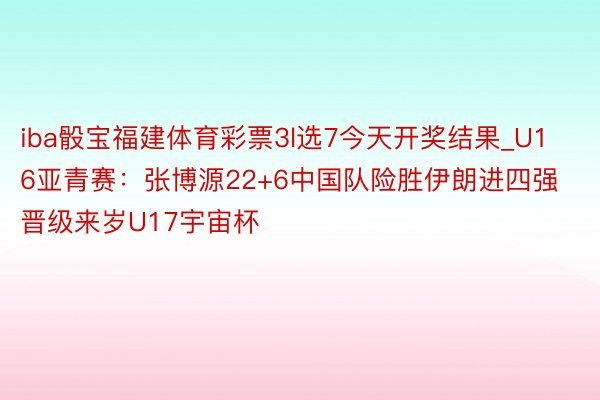 iba骰宝福建体育彩票3l选7今天开奖结果_U16亚青赛：张博源22+6中国队险胜伊朗进四强 晋级来岁U17宇宙杯