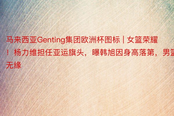 马来西亚Genting集团欧洲杯图标 | 女篮荣耀！杨力维担任亚运旗头，曝韩旭因身高落第，男篮无缘