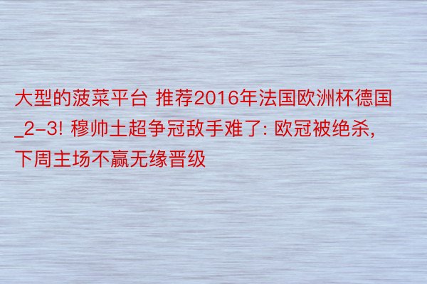 大型的菠菜平台 推荐2016年法国欧洲杯德国_2-3! 穆帅土超争冠敌手难了: 欧冠被绝杀, 下周主场不赢无缘晋级