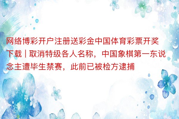 网络博彩开户注册送彩金中国体育彩票开奖下载 | 取消特级各人名称，中国象棋第一东说念主遭毕生禁赛，此前已被检方逮捕