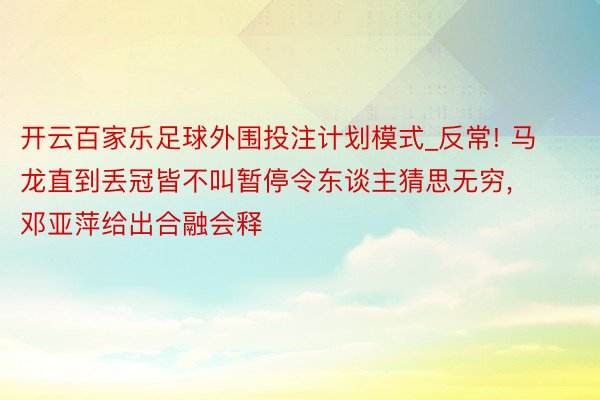 开云百家乐足球外围投注计划模式_反常! 马龙直到丢冠皆不叫暂停令东谈主猜思无穷, 邓亚萍给出合融会释