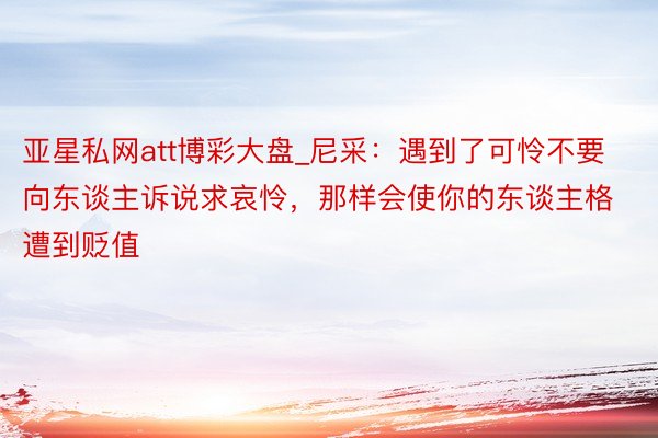 亚星私网att博彩大盘_尼采：遇到了可怜不要向东谈主诉说求哀怜，那样会使你的东谈主格遭到贬值