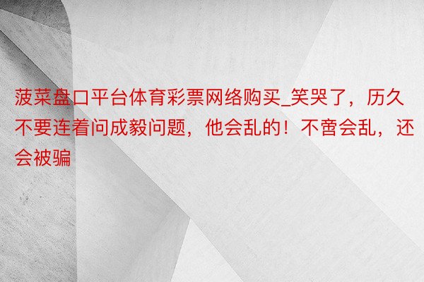 菠菜盘口平台体育彩票网络购买_笑哭了，历久不要连着问成毅问题，他会乱的！不啻会乱，还会被骗