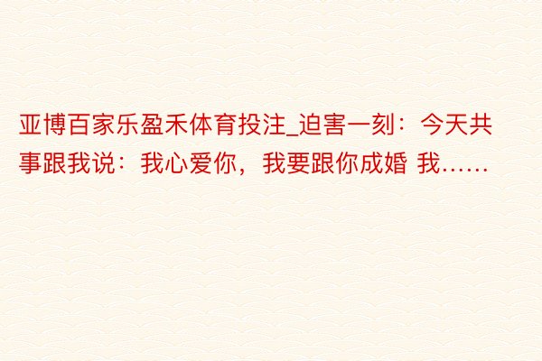 亚博百家乐盈禾体育投注_迫害一刻：今天共事跟我说：我心爱你，我要跟你成婚 我……