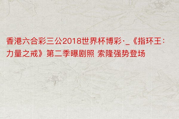 香港六合彩三公2018世界杯博彩·_《指环王：力量之戒》第二季曝剧照 索隆强势登场