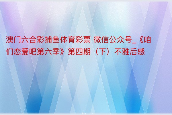 澳门六合彩捕鱼体育彩票 微信公众号_《咱们恋爱吧第六季》第四期（下）不雅后感