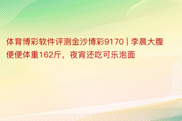 体育博彩软件评测金沙博彩9170 | 李晨大腹便便体重162斤，夜宵还吃可乐泡面