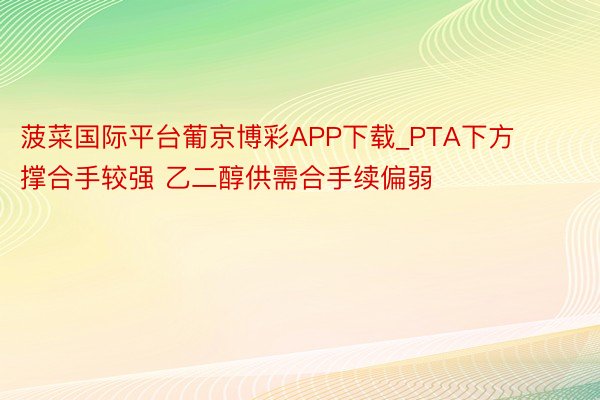 菠菜国际平台葡京博彩APP下载_PTA下方撑合手较强 乙二醇供需合手续偏弱