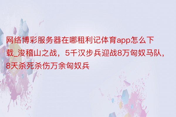 网络博彩服务器在哪租利记体育app怎么下载_浚稽山之战，5千汉步兵迎战8万匈奴马队，8天杀死杀伤万余匈奴兵