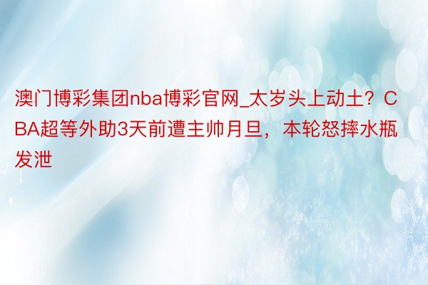 澳门博彩集团nba博彩官网_太岁头上动土？CBA超等外助3天前遭主帅月旦，本轮怒摔水瓶发泄