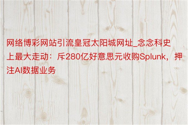 网络博彩网站引流皇冠太阳城网址_念念科史上最大走动：斥280亿好意思元收购Splunk，押注AI数据业务