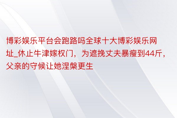 博彩娱乐平台会跑路吗全球十大博彩娱乐网址_休止牛津嫁权门，为遮挽丈夫暴瘦到44斤，父亲的守候让她涅槃更生