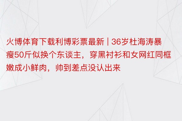 火博体育下载利博彩票最新 | 36岁杜海涛暴瘦50斤似换个东谈主，穿黑衬衫和女网红同框嫩成小鲜肉，帅到差点没认出来