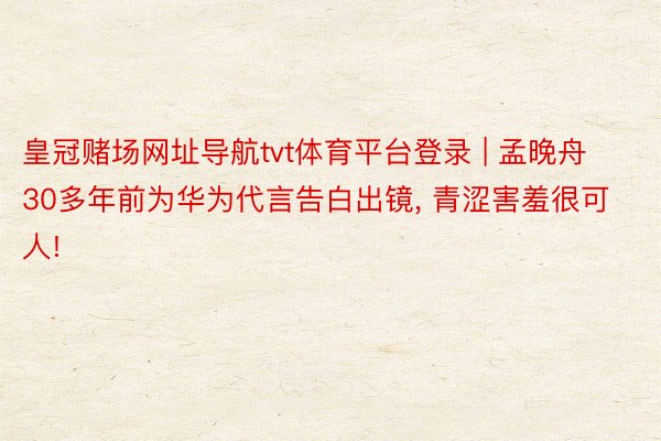 皇冠赌场网址导航tvt体育平台登录 | 孟晚舟30多年前为华为代言告白出镜, 青涩害羞很可人!