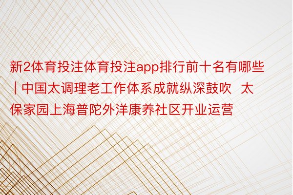 新2体育投注体育投注app排行前十名有哪些 | 中国太调理老工作体系成就纵深鼓吹 太保家园上海普陀外洋康养社区开业运营